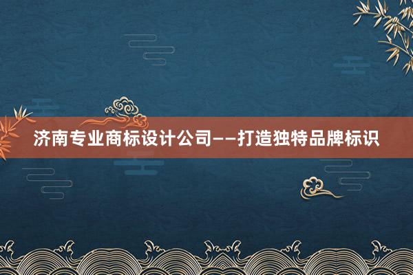 济南专业商标设计公司——打造独特品牌标识